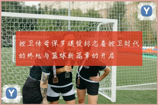 控卫传奇保罗退役标志着控卫时代的终结与篮球新篇章的开启