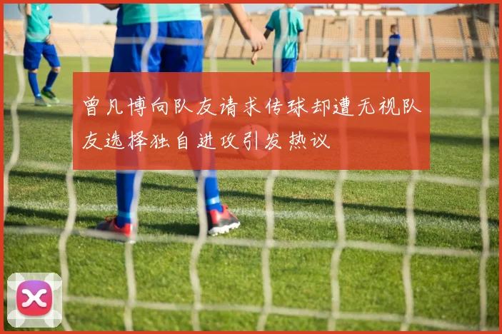 曾凡博向队友请求传球却遭无视队友选择独自进攻引发热议