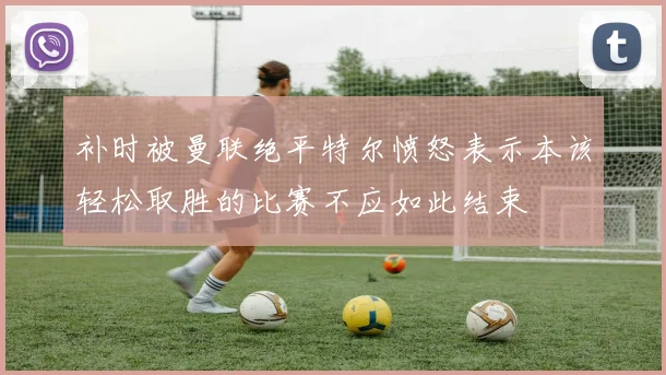 补时被曼联绝平特尔愤怒表示本该轻松取胜的比赛不应如此结束