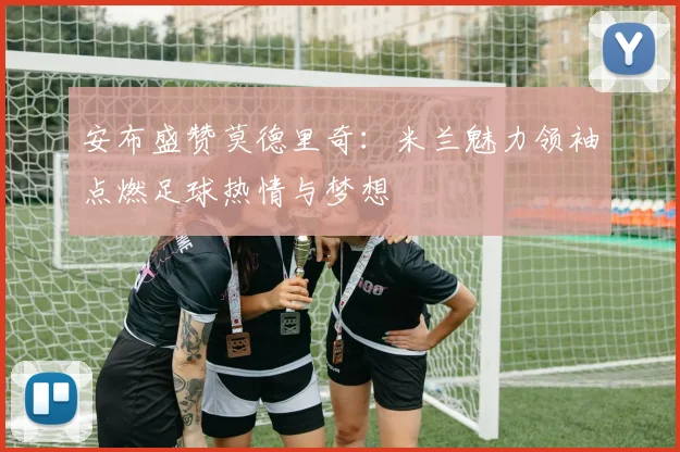 安布盛赞莫德里奇：米兰魅力领袖点燃足球热情与梦想