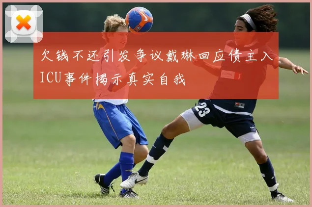 欠钱不还引发争议戴琳回应债主入ICU事件揭示真实自我