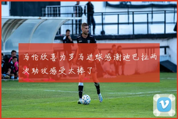 马伦欣喜为罗马进球感谢迪巴拉两次助攻感受太棒了