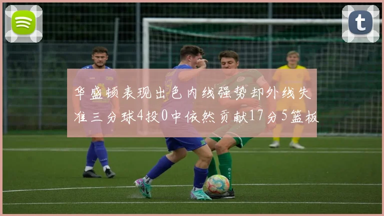 华盛顿表现出色内线强势却外线失准三分球4投0中依然贡献17分5篮板4盖帽
