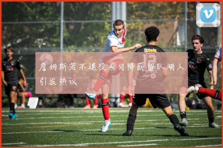 詹姆斯若不退役或将降薪留队湖人引发热议