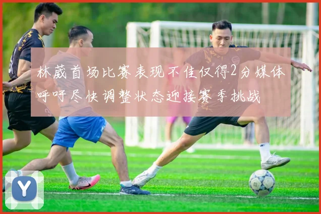 林葳首场比赛表现不佳仅得2分媒体呼吁尽快调整状态迎接赛季挑战
