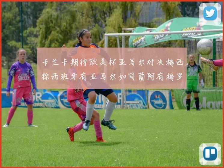 卡兰卡期待欧美杯亚马尔对决梅西称西班牙有亚马尔如同葡阿有梅罗