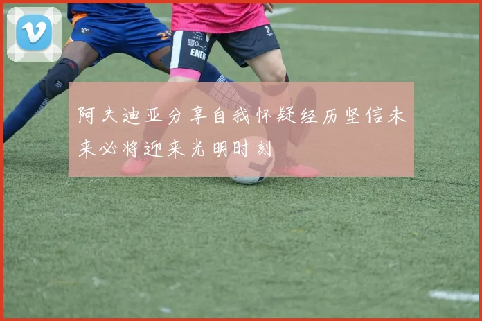 阿夫迪亚分享自我怀疑经历坚信未来必将迎来光明时刻