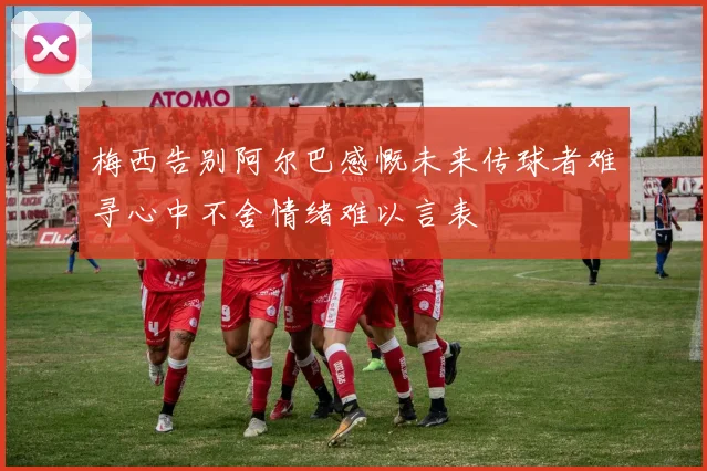 梅西告别阿尔巴感慨未来传球者难寻心中不舍情绪难以言表