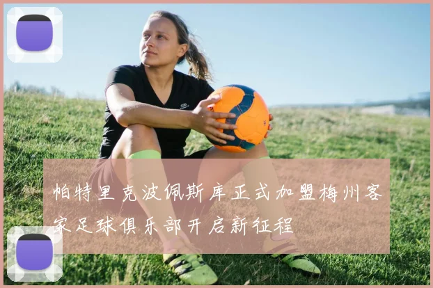 帕特里克波佩斯库正式加盟梅州客家足球俱乐部开启新征程