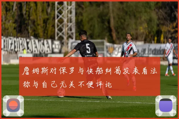 詹姆斯对保罗与快船纠葛发表看法称与自己无关不便评论