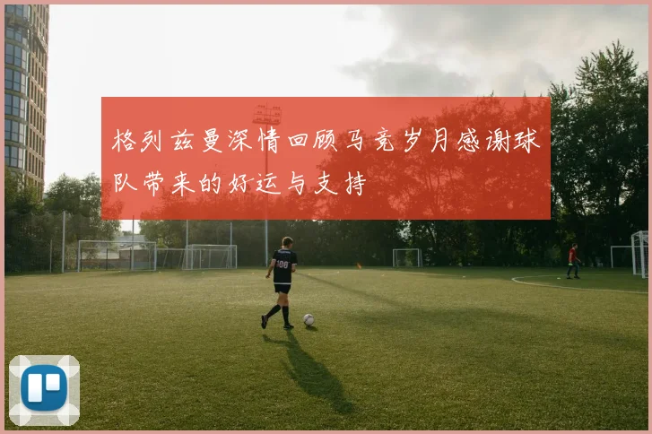 格列兹曼深情回顾马竞岁月感谢球队带来的好运与支持