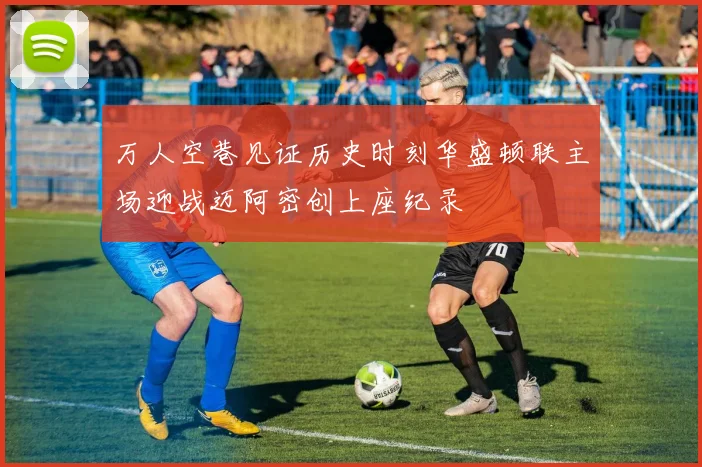 万人空巷见证历史时刻华盛顿联主场迎战迈阿密创上座纪录