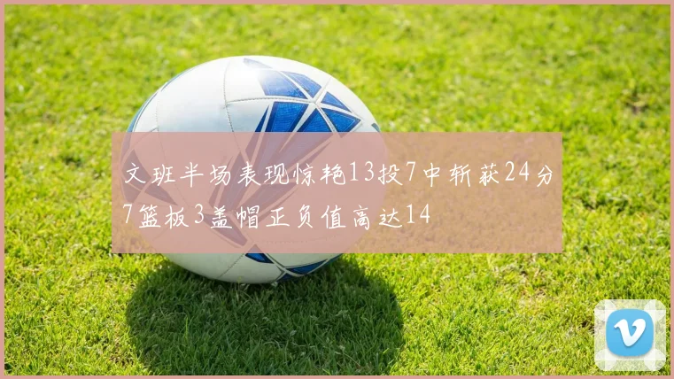 文班半场表现惊艳13投7中斩获24分7篮板3盖帽正负值高达14