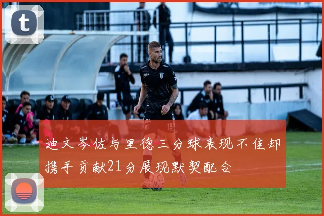 迪文岑佐与里德三分球表现不佳却携手贡献21分展现默契配合