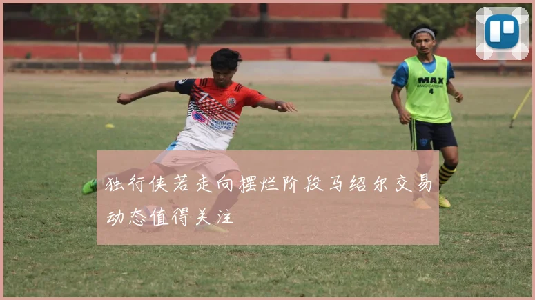 独行侠若走向摆烂阶段马绍尔交易动态值得关注