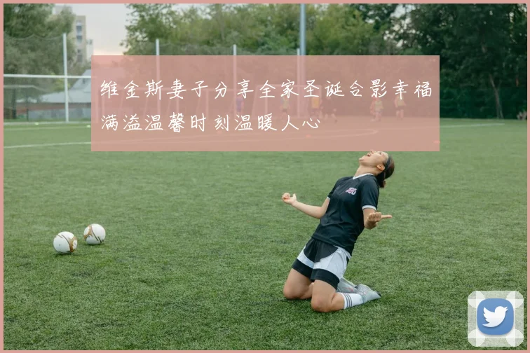 维金斯妻子分享全家圣诞合影幸福满溢温馨时刻温暖人心
