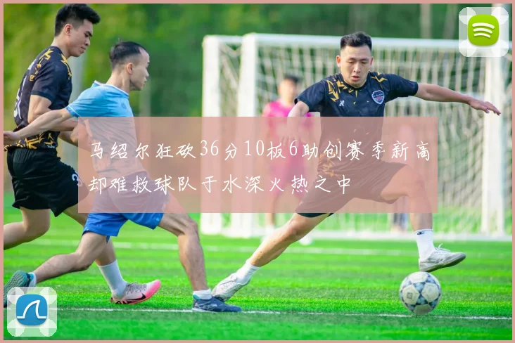 马绍尔狂砍36分10板6助创赛季新高却难救球队于水深火热之中
