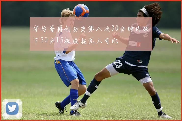 字母哥再创历史第八次30分钟内砍下30分15板成就无人可比