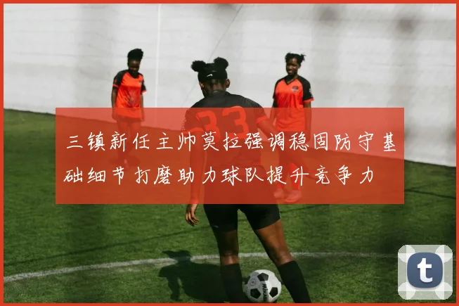 三镇新任主帅莫拉强调稳固防守基础细节打磨助力球队提升竞争力