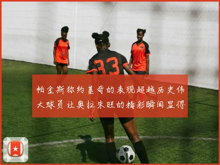 帕金斯称约基奇的表现超越历史伟大球员让奥拉朱旺的精彩瞬间显得平凡