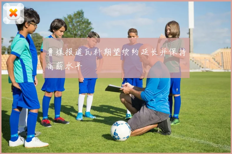鲁媒报道瓦科期望续约延长并保持高薪水平