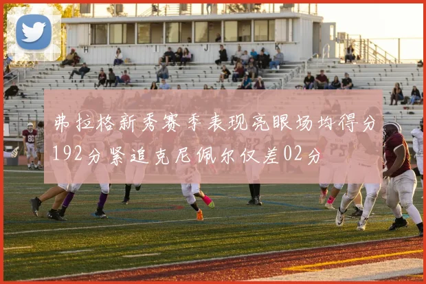 弗拉格新秀赛季表现亮眼场均得分192分紧追克尼佩尔仅差02分
