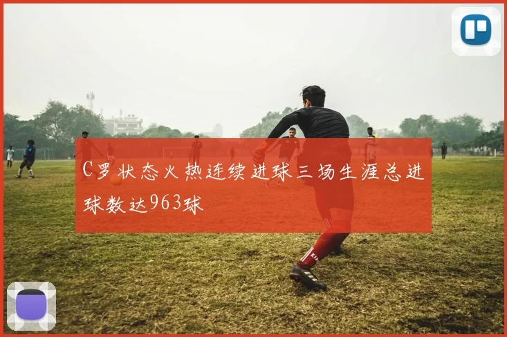 C罗状态火热连续进球三场生涯总进球数达963球