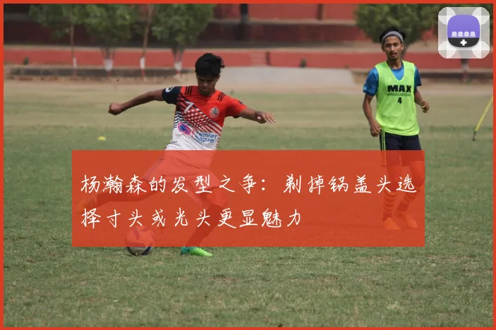 杨瀚森的发型之争：剃掉锅盖头选择寸头或光头更显魅力