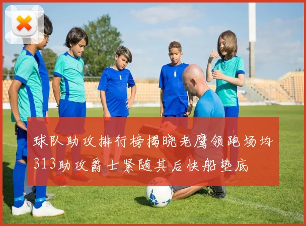 球队助攻排行榜揭晓老鹰领跑场均313助攻爵士紧随其后快船垫底