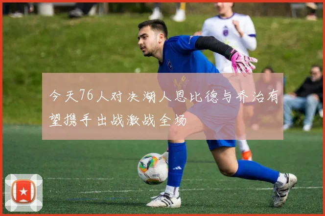 今天76人对决湖人恩比德与乔治有望携手出战激战全场