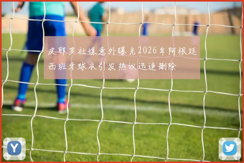 皮耶罗社媒意外曝光2026年阿根廷西班牙球衣引发热议迅速删除