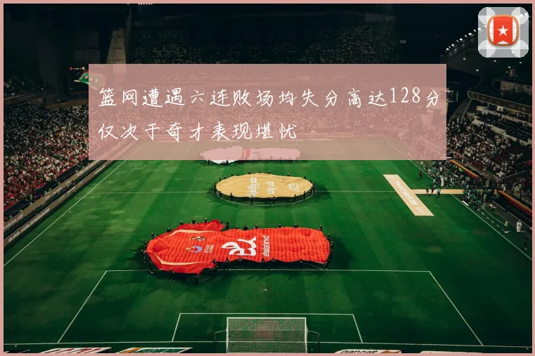 篮网遭遇六连败场均失分高达128分仅次于奇才表现堪忧