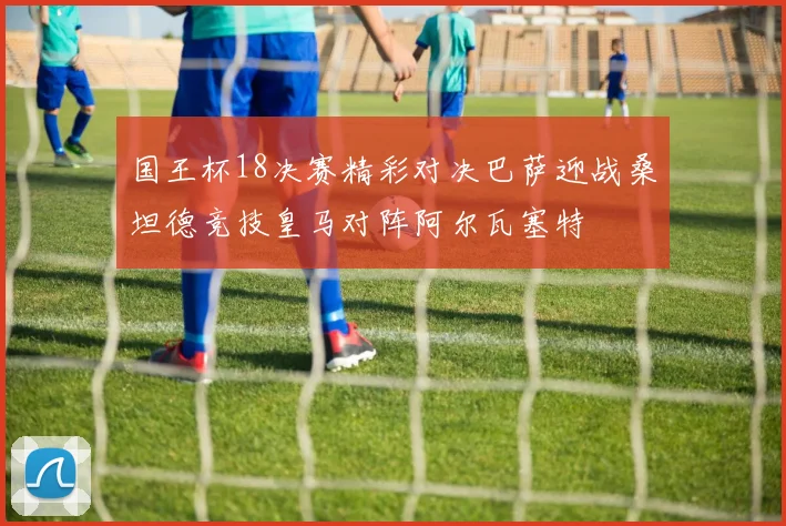 国王杯18决赛精彩对决巴萨迎战桑坦德竞技皇马对阵阿尔瓦塞特