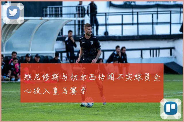 维尼修斯与切尔西传闻不实球员全心投入皇马赛季