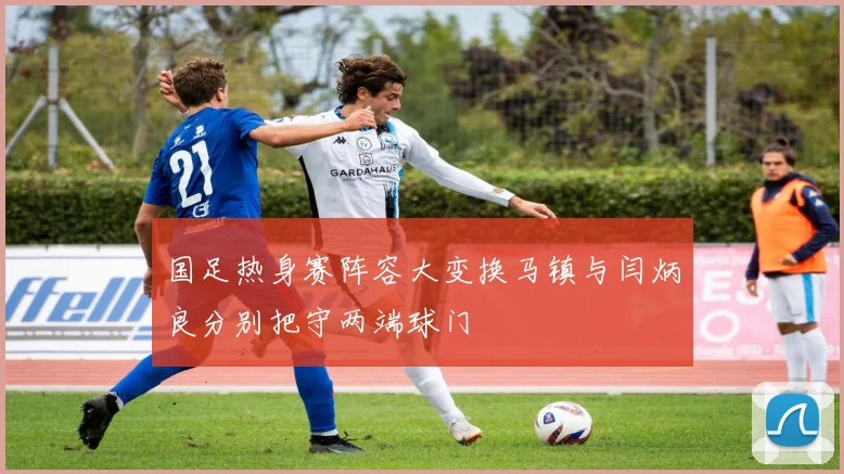 国足热身赛阵容大变换马镇与闫炳良分别把守两端球门
