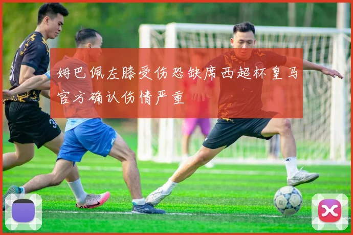 姆巴佩左膝受伤恐缺席西超杯皇马官方确认伤情严重