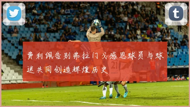 费利佩告别弗拉门戈感恩球员与球迷共同创造辉煌历史