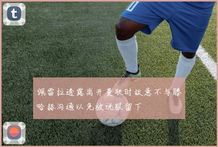 佩雷拉透露离开曼联时故意不与滕哈赫沟通以免被说服留下