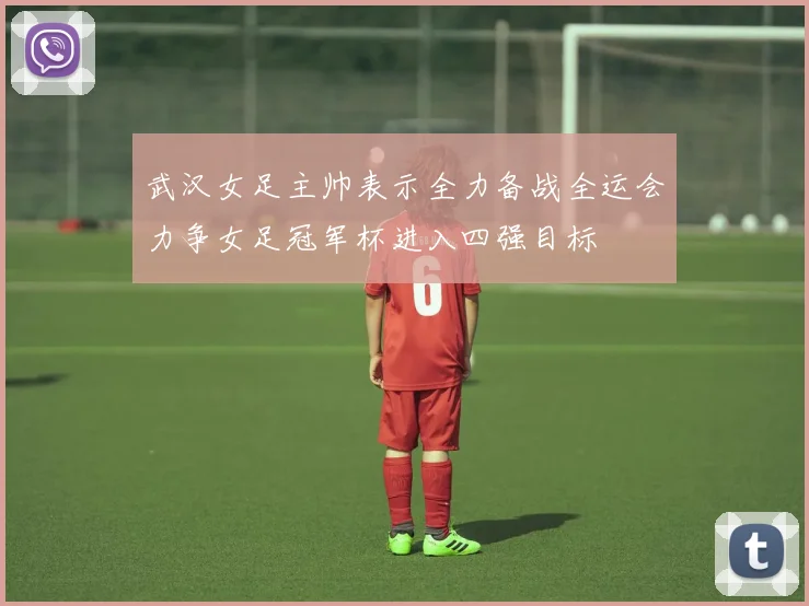 武汉女足主帅表示全力备战全运会力争女足冠军杯进入四强目标