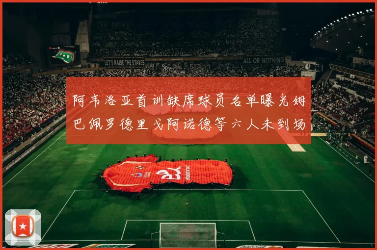 阿韦洛亚首训缺席球员名单曝光姆巴佩罗德里戈阿诺德等六人未到场