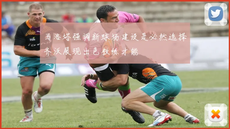 马洛塔强调新球场建设是必然选择齐沃展现出色教练才能