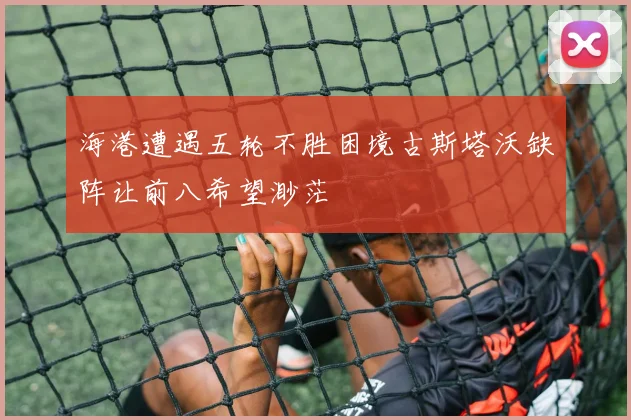 海港遭遇五轮不胜困境古斯塔沃缺阵让前八希望渺茫