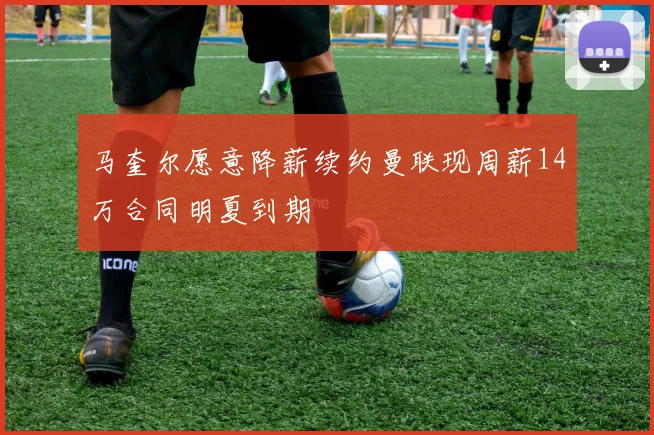 马奎尔愿意降薪续约曼联现周薪14万合同明夏到期