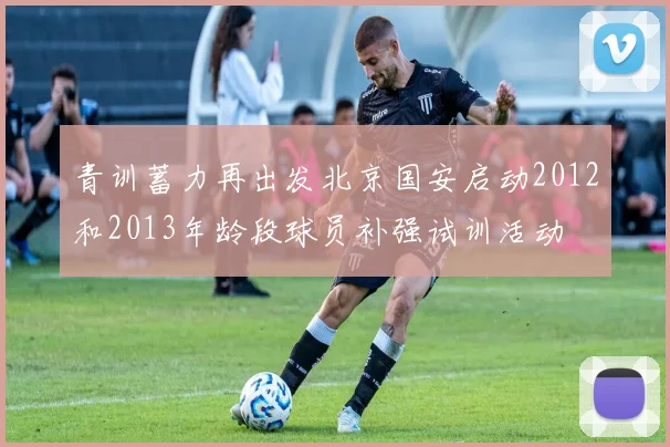 青训蓄力再出发北京国安启动2012和2013年龄段球员补强试训活动