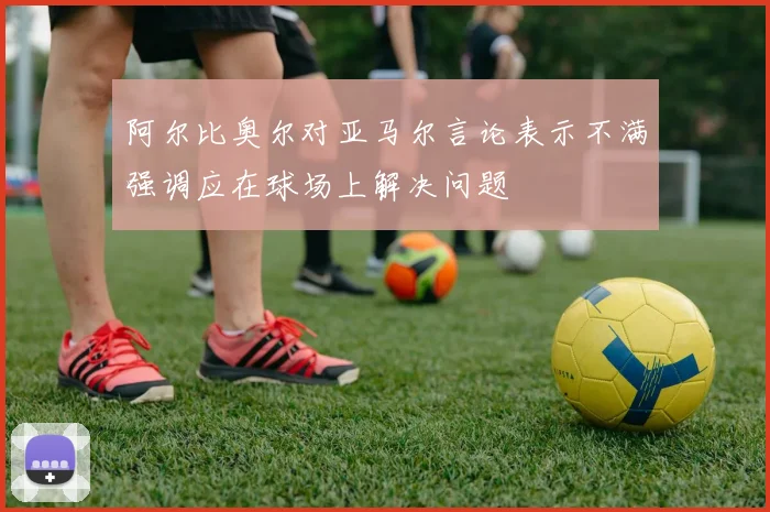 阿尔比奥尔对亚马尔言论表示不满强调应在球场上解决问题