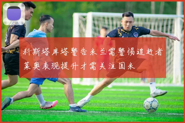 科斯塔库塔警告米兰需警惕追赶者莱奥表现提升才需关注国米
