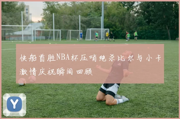 快船首胜NBA杯压哨绝杀比尔与小卡激情庆祝瞬间回顾