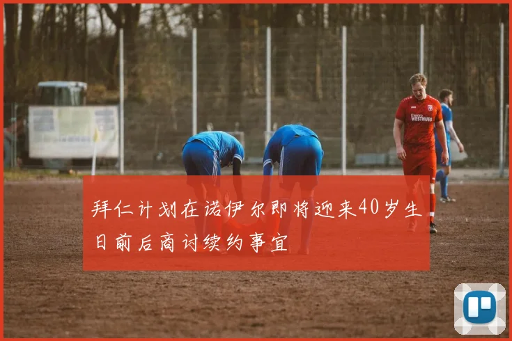 拜仁计划在诺伊尔即将迎来40岁生日前后商讨续约事宜