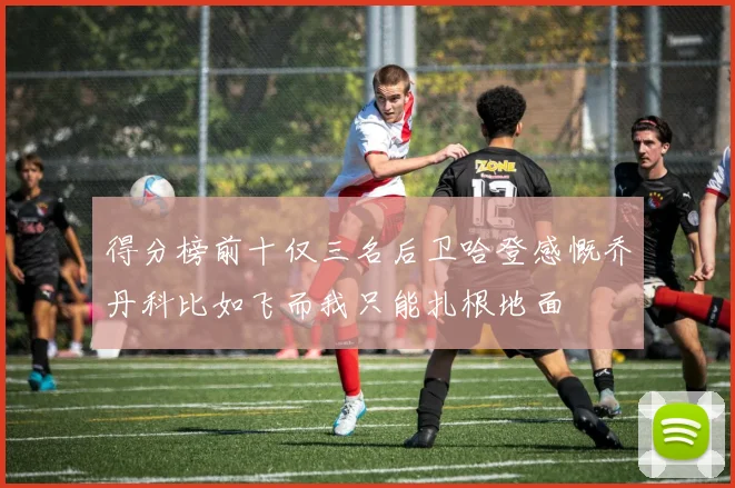 得分榜前十仅三名后卫哈登感慨乔丹科比如飞而我只能扎根地面