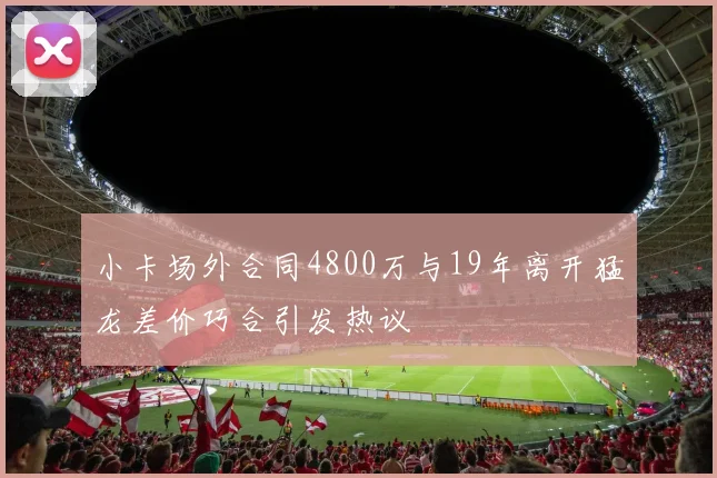 小卡场外合同4800万与19年离开猛龙差价巧合引发热议